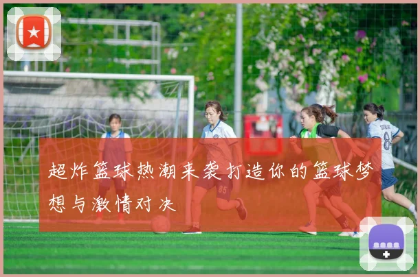 超炸篮球热潮来袭打造你的篮球梦想与激情对决