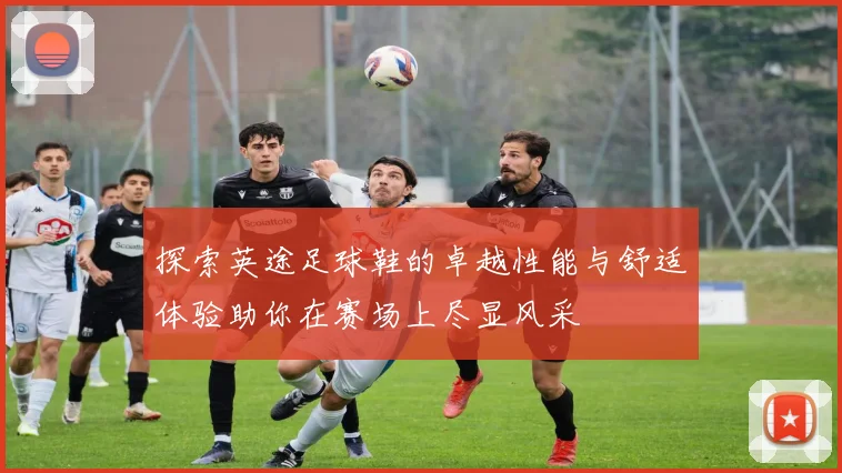 探索英途足球鞋的卓越性能与舒适体验助你在赛场上尽显风采
