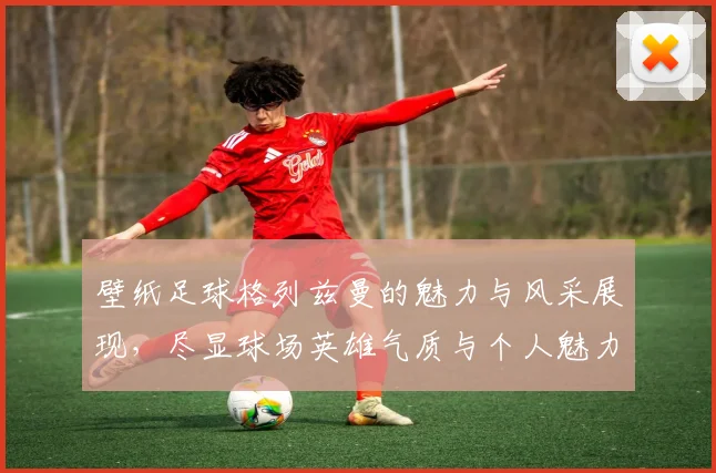 壁纸足球格列兹曼的魅力与风采展现，尽显球场英雄气质与个人魅力