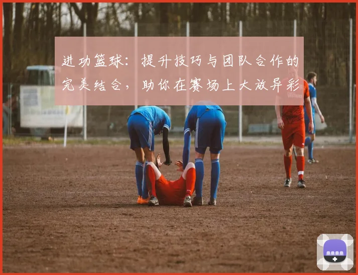 进功篮球：提升技巧与团队合作的完美结合，助你在赛场上大放异彩