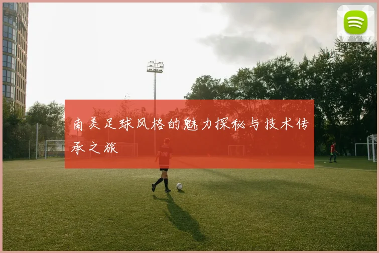 南美足球风格的魅力探秘与技术传承之旅